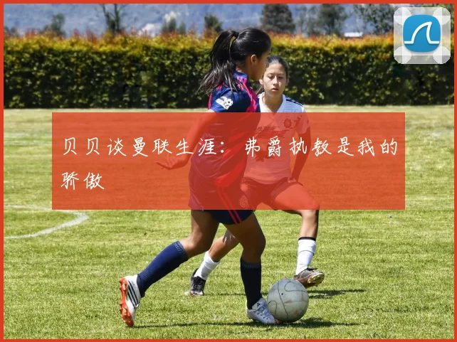 贝贝谈曼联生涯：弗爵执教是我的骄傲