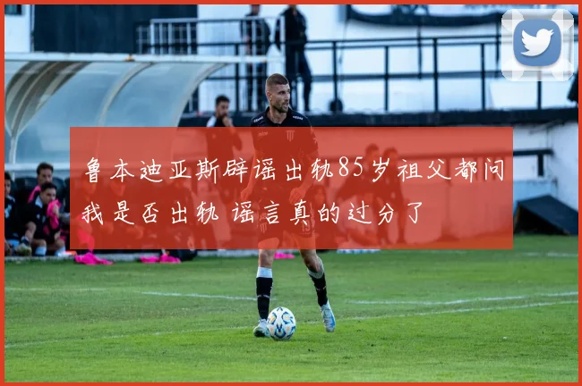 鲁本迪亚斯辟谣出轨85岁祖父都问我是否出轨 谣言真的过分了
