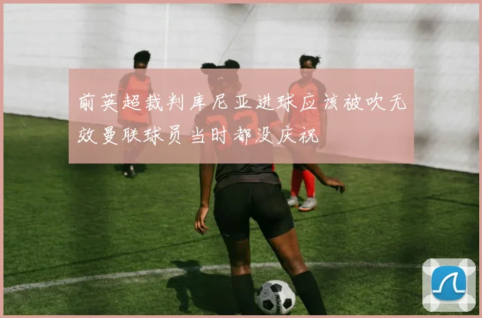 前英超裁判库尼亚进球应该被吹无效曼联球员当时都没庆祝