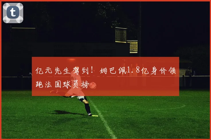亿元先生驾到！姆巴佩1.8亿身价领跑法国球员榜