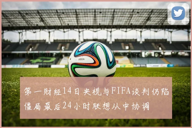 第一财经14日央视与FIFA谈判仍陷僵局最后24小时联想从中协调