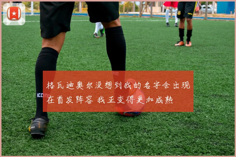 格瓦迪奥尔没想到我的名字会出现在首发阵容 我正变得更加成熟