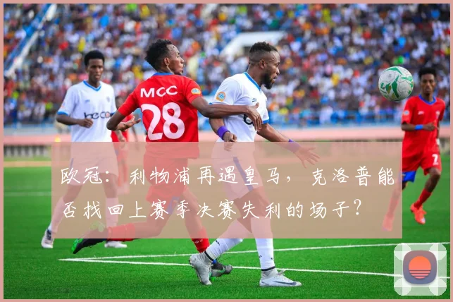 欧冠：利物浦再遇皇马，克洛普能否找回上赛季决赛失利的场子？