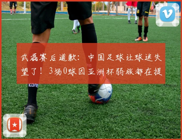 武磊赛后道歉：中国足球让球迷失望了！3场0球因亚洲杯弱旅都在提高